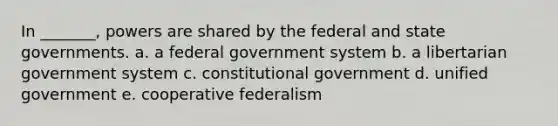 In _______, powers are shared by the federal and state governments. a. a federal government system b. a libertarian government system c. constitutional government d. unified government e. cooperative federalism