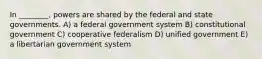 In ________, powers are shared by the federal and state governments. A) a federal government system B) constitutional government C) cooperative federalism D) unified government E) a libertarian government system