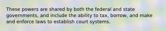 These powers are shared by both the federal and state governments, and include the ability to tax, borrow, and make and enforce laws to establish court systems.