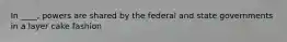 In ____, powers are shared by the federal and state governments in a layer cake fashion