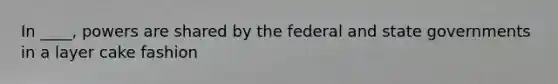 In ____, powers are shared by the federal and state governments in a layer cake fashion