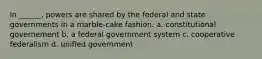 In ______, powers are shared by the federal and state governments in a marble-cake fashion. a. constitutional governement b. a federal government system c. cooperative federalism d. unified government