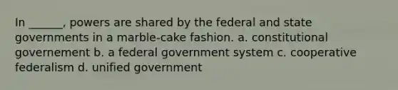 In ______, powers are shared by the federal and state governments in a marble-cake fashion. a. constitutional governement b. a federal government system c. cooperative federalism d. unified government