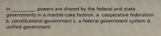 In __________, powers are shared by the federal and state governments in a marble-cake fashion. a. cooperative federalism b. constitutional government c. a federal government system d. unified government