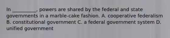 In __________, powers are shared by the federal and state governments in a marble-cake fashion. A. cooperative federalism B. constitutional government C. a federal government system D. unified government