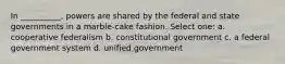 In __________, powers are shared by the federal and state governments in a marble-cake fashion. Select one: a. cooperative federalism b. constitutional government c. a federal government system d. unified government