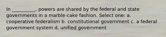 In __________, powers are shared by the federal and state governments in a marble-cake fashion. Select one: a. cooperative federalism b. constitutional government c. a federal government system d. unified government