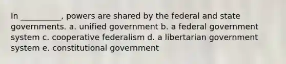 In __________, powers are shared by the federal and state governments. a. unified government b. a federal government system c. cooperative federalism d. a libertarian government system e. constitutional government