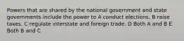 Powers that are shared by the national government and state governments include the power to A conduct elections. B raise taxes. C regulate interstate and foreign trade. D Both A and B E Both B and C