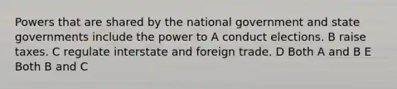 Powers that are shared by the national government and state governments include the power to A conduct elections. B raise taxes. C regulate interstate and foreign trade. D Both A and B E Both B and C