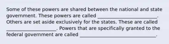 Some of these powers are shared between the national and state government. These powers are called _________________________. Others are set aside exclusively for the states. These are called _____________________. Powers that are specifically granted to the federal government are called ________________________________.