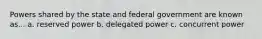 Powers shared by the state and federal government are known as... a. reserved power b. delegated power c. concurrent power