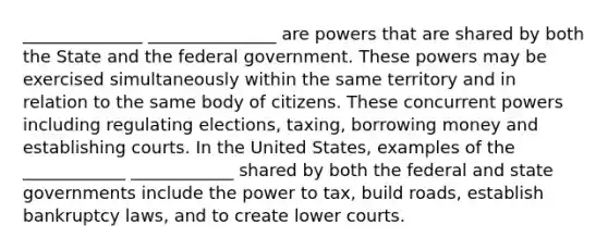 ______________ _______________ are powers that are shared by both the State and the federal government. These powers may be exercised simultaneously within the same territory and in relation to the same body of citizens. These concurrent powers including regulating elections, taxing, borrowing money and establishing courts. In the United States, examples of the ____________ ____________ shared by both the federal and state governments include the power to tax, build roads, establish bankruptcy laws, and to create lower courts.