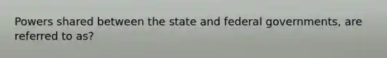 Powers shared between the state and federal governments, are referred to as?