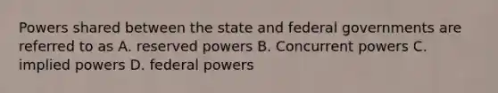 Powers shared between the state and federal governments are referred to as A. reserved powers B. Concurrent powers C. implied powers D. federal powers