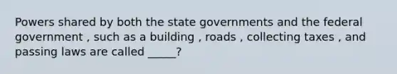 Powers shared by both the state governments and the federal government , such as a building , roads , collecting taxes , and passing laws are called _____?