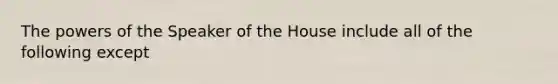 The powers of the Speaker of the House include all of the following except