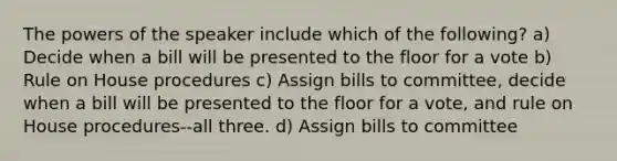 The powers of the speaker include which of the following? a) Decide when a bill will be presented to the floor for a vote b) Rule on House procedures c) Assign bills to committee, decide when a bill will be presented to the floor for a vote, and rule on House procedures--all three. d) Assign bills to committee