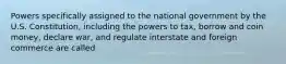 Powers specifically assigned to the national government by the U.S. Constitution, including the powers to tax, borrow and coin money, declare war, and regulate interstate and foreign commerce are called