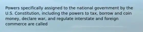 Powers specifically assigned to the national government by the U.S. Constitution, including the powers to tax, borrow and coin money, declare war, and regulate interstate and foreign commerce are called