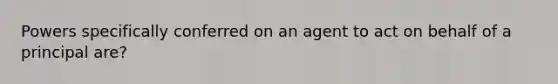 Powers specifically conferred on an agent to act on behalf of a principal are?