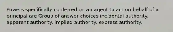 Powers specifically conferred on an agent to act on behalf of a principal are Group of answer choices incidental authority. apparent authority. implied authority. express authority.