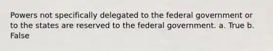 Powers not specifically delegated to the federal government or to the states are reserved to the federal government. a. True b. False