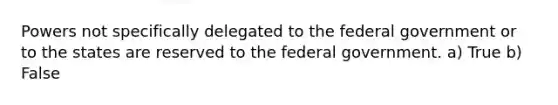 Powers not specifically delegated to the federal government or to the states are reserved to the federal government. a) True b) False