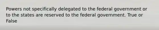 Powers not specifically delegated to the federal government or to the states are reserved to the federal government. True or False