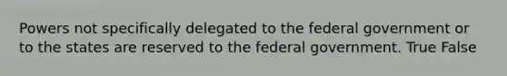 Powers not specifically delegated to the federal government or to the states are reserved to the federal government. True False