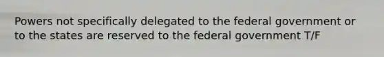 Powers not specifically delegated to the federal government or to the states are reserved to the federal government T/F