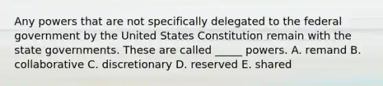 Any powers that are not specifically delegated to the federal government by the United States Constitution remain with the state governments. These are called​ _____ powers. A. remand B. collaborative C. discretionary D. reserved E. shared