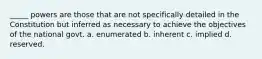 _____ powers are those that are not specifically detailed in the Constitution but inferred as necessary to achieve the objectives of the national govt. a. enumerated b. inherent c. implied d. reserved.