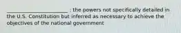 ________________________ : the powers not specifically detailed in the U.S. Constitution but inferred as necessary to achieve the objectives of the national government