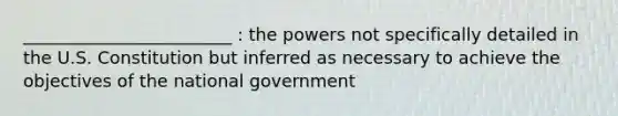 ________________________ : the powers not specifically detailed in the U.S. Constitution but inferred as necessary to achieve the objectives of the national government