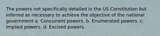 The powers not specifically detailed in the US Constitution but inferred as necessary to achieve the objective of the national government a. Concurrent powers. b. Enumerated powers. c. Implied powers. d. Excised powers.