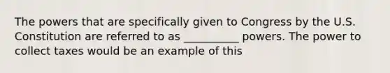 The powers that are specifically given to Congress by the U.S. Constitution are referred to as __________ powers. The power to collect taxes would be an example of this