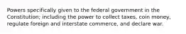 Powers specifically given to the federal government in the Constitution; including the power to collect taxes, coin money, regulate foreign and interstate commerce, and declare war.