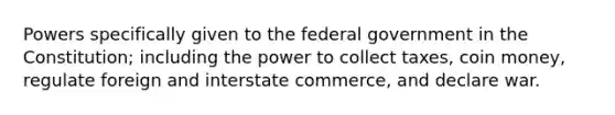 Powers specifically given to the federal government in the Constitution; including the power to collect taxes, coin money, regulate foreign and interstate commerce, and declare war.