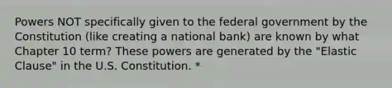 Powers NOT specifically given to the federal government by the Constitution (like creating a national bank) are known by what Chapter 10 term? These powers are generated by the "Elastic Clause" in the U.S. Constitution. *