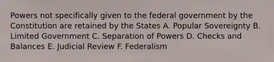 Powers not specifically given to the federal government by the Constitution are retained by the States A. Popular Sovereignty B. Limited Government C. Separation of Powers D. Checks and Balances E. Judicial Review F. Federalism