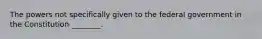 The powers not specifically given to the federal government in the Constitution ________.