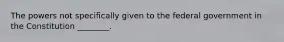 The powers not specifically given to the federal government in the Constitution ________.