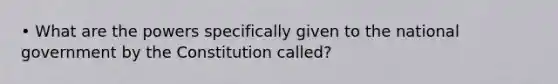 • What are the powers specifically given to the national government by the Constitution called?