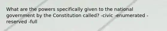 What are the powers specifically given to the national government by the Constitution called? -civic -enumerated -reserved -full