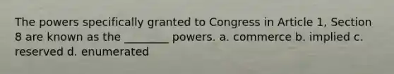 The powers specifically granted to Congress in Article 1, Section 8 are known as the ________ powers. a. commerce b. implied c. reserved d. enumerated