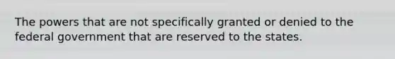 The powers that are not specifically granted or denied to the federal government that are reserved to the states.