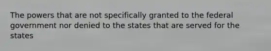 The powers that are not specifically granted to the federal government nor denied to the states that are served for the states