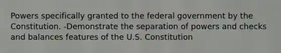 Powers specifically granted to the federal government by the Constitution. -Demonstrate the separation of powers and checks and balances features of the U.S. Constitution