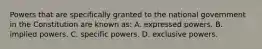 Powers that are specifically granted to the national government in the Constitution are known as: A. expressed powers. B. implied powers. C. specific powers. D. exclusive powers.